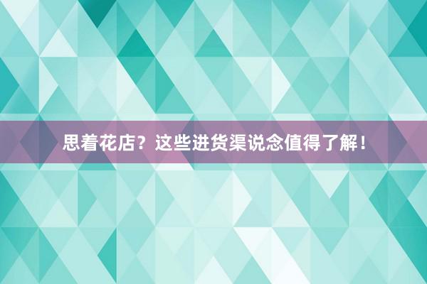 思着花店？这些进货渠说念值得了解！